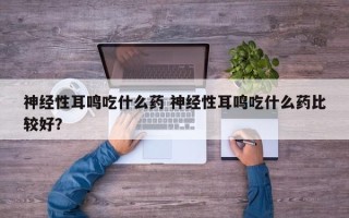 神经性耳鸣吃什么药 神经性耳鸣吃什么药比较好？