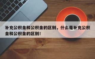 补充公积金和公积金的区别，什么是补充公积金和公积金的区别！