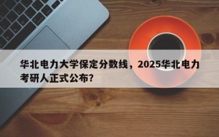 华北电力大学保定分数线，2025华北电力考研人正式公布？