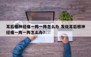 耳后根神经痛一阵一阵怎么办 发烧耳后根神经痛一阵一阵怎么办？