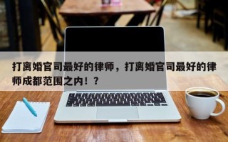 打离婚官司最好的律师，打离婚官司最好的律师成都范围之内！？