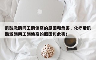 肌酸激酶同工酶偏高的原因和危害，化疗后肌酸激酶同工酶偏高的原因和危害！