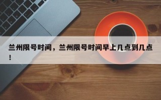兰州限号时间，兰州限号时间早上几点到几点！