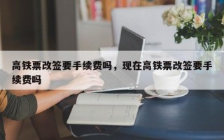 高铁票改签要手续费吗，现在高铁票改签要手续费吗