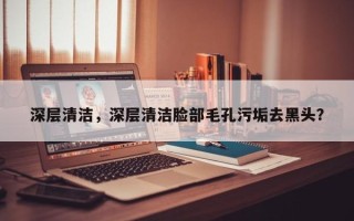 深层清洁，深层清洁脸部毛孔污垢去黑头？