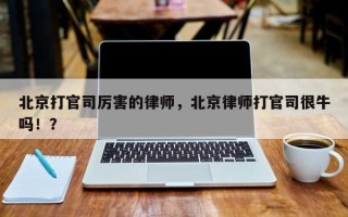 北京打官司厉害的律师，北京律师打官司很牛吗！？