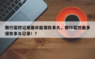 银行监控记录最长能保存多久，银行监控最多保存多久记录！？