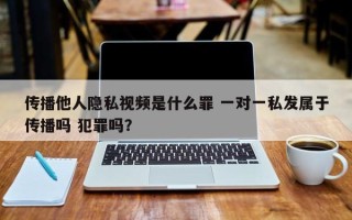 传播他人隐私视频是什么罪 一对一私发属于传播吗 犯罪吗？