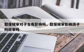 取保候审对子女有影响吗，取保候审影响孩子吗政审吗