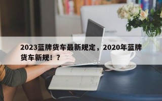 2023蓝牌货车最新规定，2020年蓝牌货车新规！？