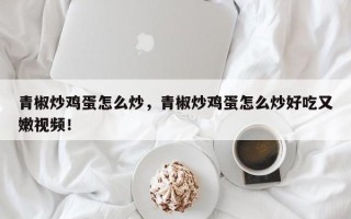 青椒炒鸡蛋怎么炒，青椒炒鸡蛋怎么炒好吃又嫩视频！