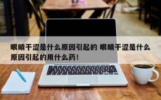 眼睛干涩是什么原因引起的 眼睛干涩是什么原因引起的用什么药！