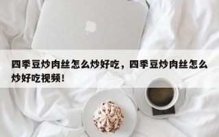 四季豆炒肉丝怎么炒好吃，四季豆炒肉丝怎么炒好吃视频！