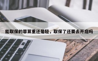 能取保的罪算重还是轻，取保了还要去开庭吗