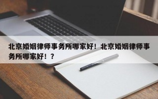 北京婚姻律师事务所哪家好！北京婚姻律师事务所哪家好！？