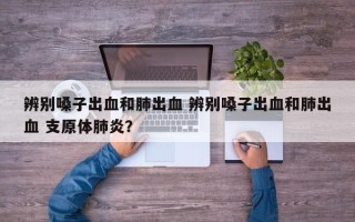 辨别嗓子出血和肺出血 辨别嗓子出血和肺出血 支原体肺炎？