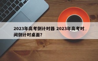 2023年高考倒计时器 2023年高考时间倒计时桌面？