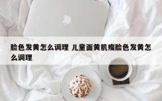 脸色发黄怎么调理 儿童面黄肌瘦脸色发黄怎么调理