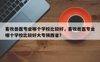 畜牧兽医专业哪个学校比较好，畜牧兽医专业哪个学校比较好大专陕西省？