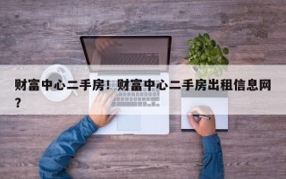 财富中心二手房！财富中心二手房出租信息网？