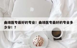 曲靖医专最好的专业！曲靖医专最好的专业多少分！？