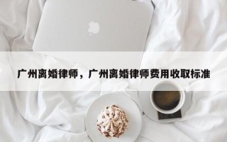 广州离婚律师，广州离婚律师费用收取标准