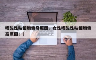 嗜酸性粒细胞偏高原因，女性嗜酸性粒细胞偏高原因！？