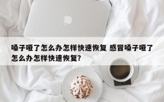 嗓子哑了怎么办怎样快速恢复 感冒嗓子哑了怎么办怎样快速恢复？