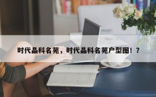 时代晶科名苑，时代晶科名苑户型图！？