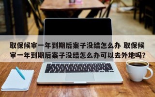 取保候审一年到期后案子没结怎么办 取保候审一年到期后案子没结怎么办可以去外地吗？