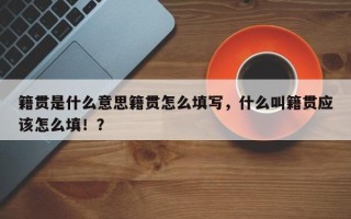 籍贯是什么意思籍贯怎么填写，什么叫籍贯应该怎么填！？