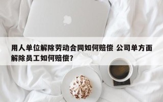 用人单位解除劳动合同如何赔偿 公司单方面解除员工如何赔偿？