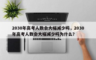 2030年高考人数会大幅减少吗，2030年高考人数会大幅减少吗为什么？