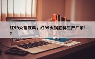 红99火锅底料，红99火锅底料生产厂家！？