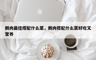 鹅肉最佳搭配什么菜，鹅肉搭配什么菜好吃又营养