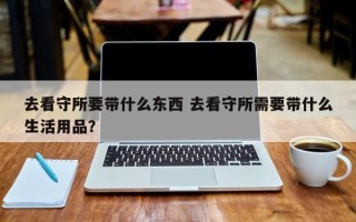 去看守所要带什么东西 去看守所需要带什么生活用品？