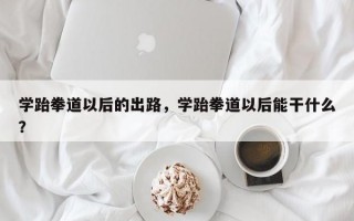 学跆拳道以后的出路，学跆拳道以后能干什么？