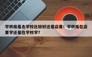 学烘焙是去学校比较好还是店里！学烘焙在店里学还是在学校学？