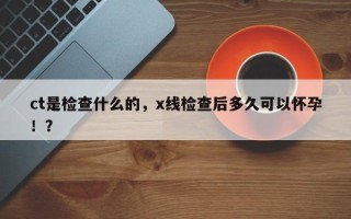 ct是检查什么的，x线检查后多久可以怀孕！？