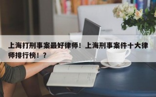 上海打刑事案最好律师！上海刑事案件十大律师排行榜！？