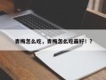 青梅怎么吃，青梅怎么吃最好！？