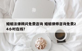 婚姻法律顾问免费咨询 婚姻律师咨询免费24小时在线？