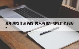 更年期吃什么药好 男人有更年期吃什么药好？