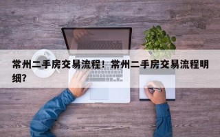 常州二手房交易流程！常州二手房交易流程明细？