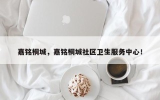 嘉铭桐城，嘉铭桐城社区卫生服务中心！