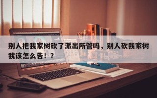 别人把我家树砍了派出所管吗，别人砍我家树我该怎么告！？