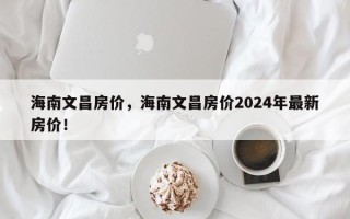 海南文昌房价，海南文昌房价2024年最新房价！