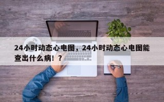 24小时动态心电图，24小时动态心电图能查出什么病！？