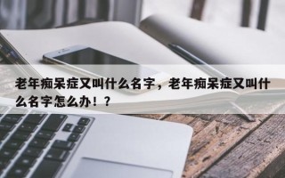 老年痴呆症又叫什么名字，老年痴呆症又叫什么名字怎么办！？