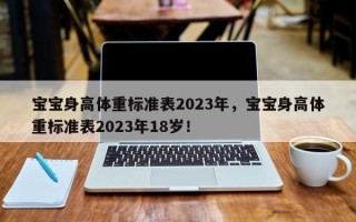 宝宝身高体重标准表2023年，宝宝身高体重标准表2023年18岁！